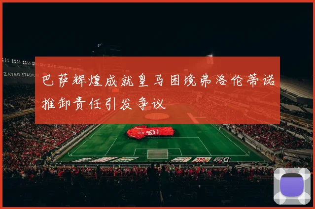 巴萨辉煌成就皇马困境弗洛伦蒂诺推卸责任引发争议