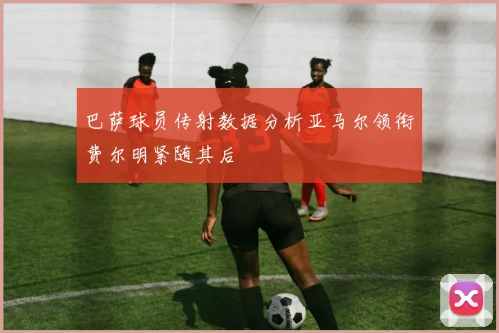 巴萨球员传射数据分析亚马尔领衔费尔明紧随其后