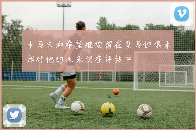 卡马文加希望继续留在皇马但俱乐部对他的未来仍在评估中