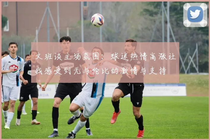 文班谈主场氛围：球迷热情高涨让我感受到无与伦比的激情与支持