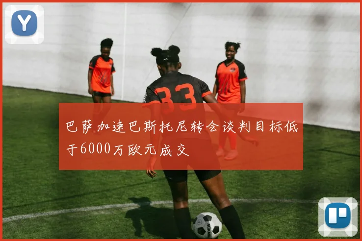 巴萨加速巴斯托尼转会谈判目标低于6000万欧元成交