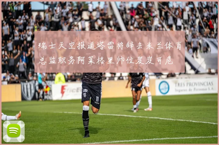 瑞士天空报道塔雷将辞去米兰体育总监职务阿莱格里帅位岌岌可危