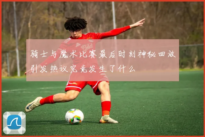 骑士与魔术比赛最后时刻神秘回放引发热议究竟发生了什么