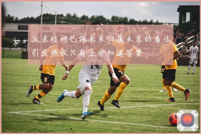 父亲对姆巴佩未来归属米兰的看法引发热议只有上帝知道答案