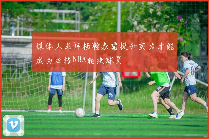 媒体人点评杨瀚森需提升实力才能成为合格NBA轮换球员