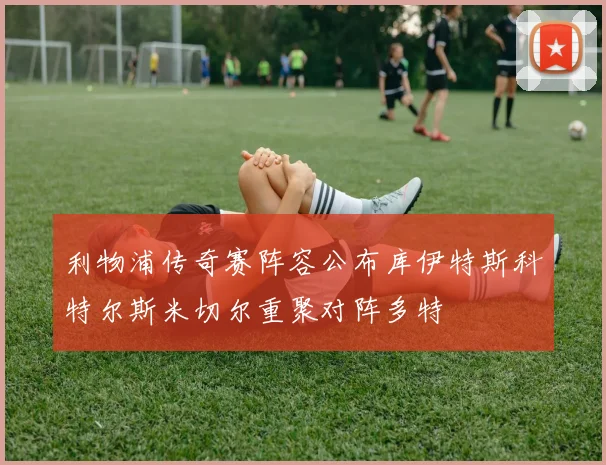 利物浦传奇赛阵容公布库伊特斯科特尔斯米切尔重聚对阵多特