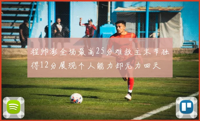 程帅澎全场最高25分难救主末节独得12分展现个人能力却无力回天