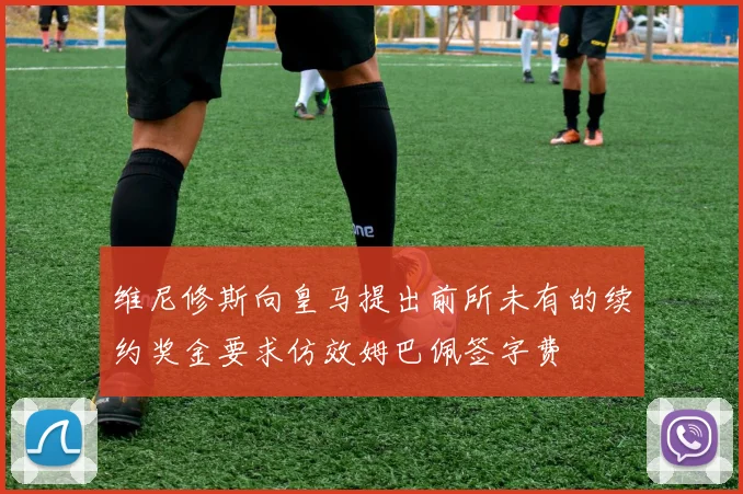 维尼修斯向皇马提出前所未有的续约奖金要求仿效姆巴佩签字费