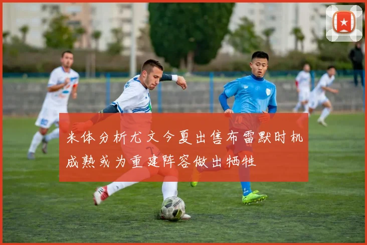 米体分析尤文今夏出售布雷默时机成熟或为重建阵容做出牺牲