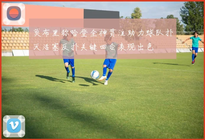 莫布里称哈登全神贯注助力球队扑灭活塞反扑关键回合表现出色