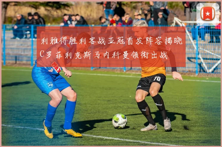 利雅得胜利客战亚冠首发阵容揭晓C罗菲利克斯马内科曼领衔出战