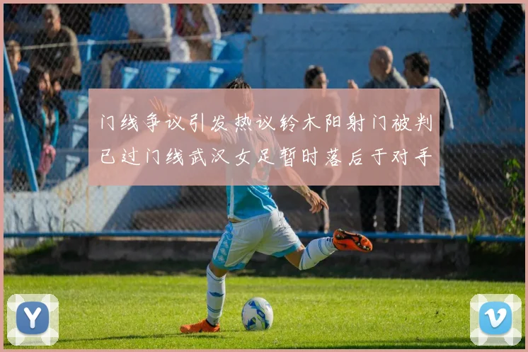 门线争议引发热议铃木阳射门被判已过门线武汉女足暂时落后于对手