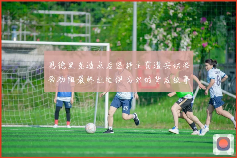 恩德里克造点后坚持主罚遭安切洛蒂劝阻最终让给伊戈尔的背后故事
