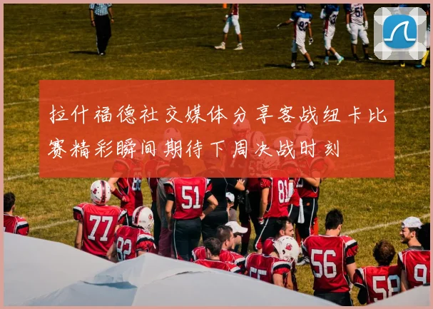 拉什福德社交媒体分享客战纽卡比赛精彩瞬间期待下周决战时刻