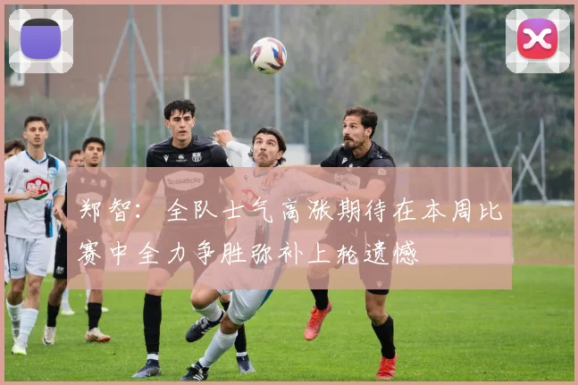 郑智：全队士气高涨期待在本周比赛中全力争胜弥补上轮遗憾