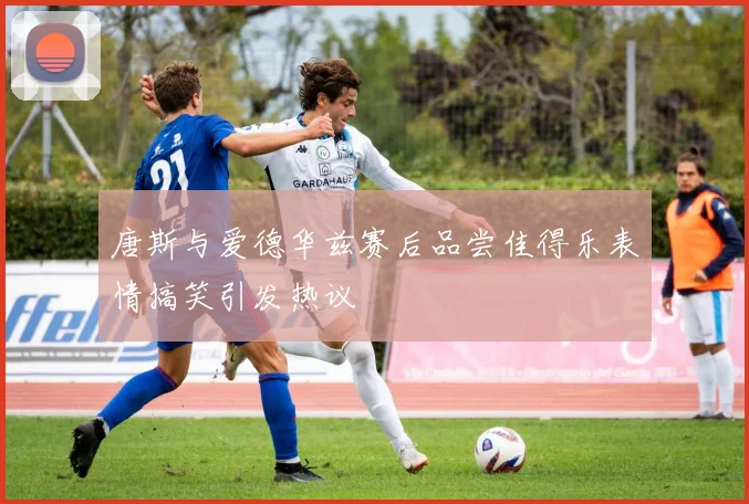 唐斯与爱德华兹赛后品尝佳得乐表情搞笑引发热议