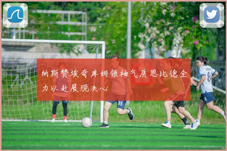 纳斯赞埃奇库姆领袖气质恩比德全力以赴展现决心