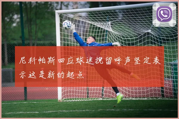 尼科帕斯回应球迷挽留呼声坚定表示这是新的起点