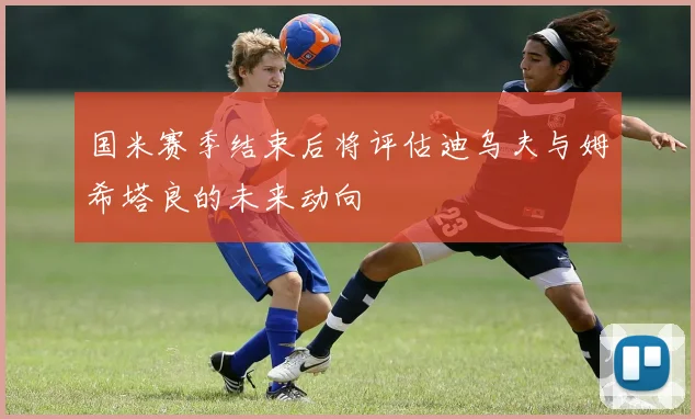 国米赛季结束后将评估迪乌夫与姆希塔良的未来动向