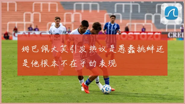 姆巴佩大笑引发热议是愚蠢挑衅还是他根本不在乎的表现