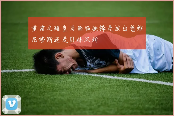 重建之路皇马面临抉择是该出售维尼修斯还是贝林汉姆