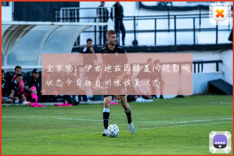 全市场:伊尔迪兹因膝盖问题影响状态今日独自训练恢复状态