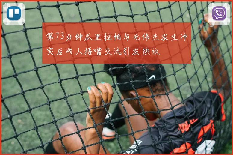 第73分钟瓜里拉帕与毛伟杰发生冲突后两人捂嘴交流引发热议