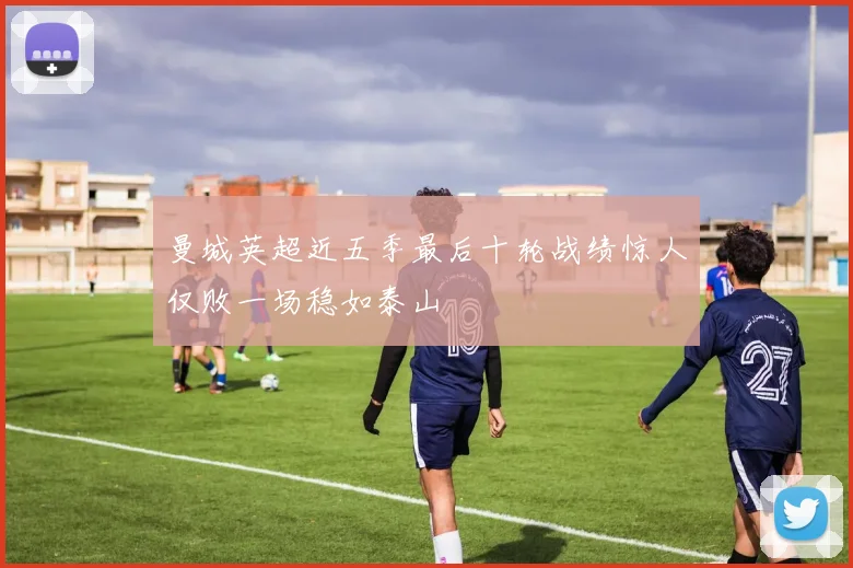 曼城英超近五季最后十轮战绩惊人仅败一场稳如泰山