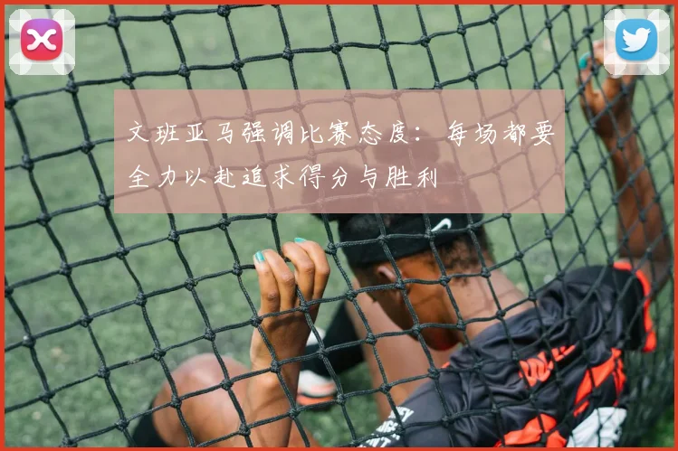 文班亚马强调比赛态度：每场都要全力以赴追求得分与胜利