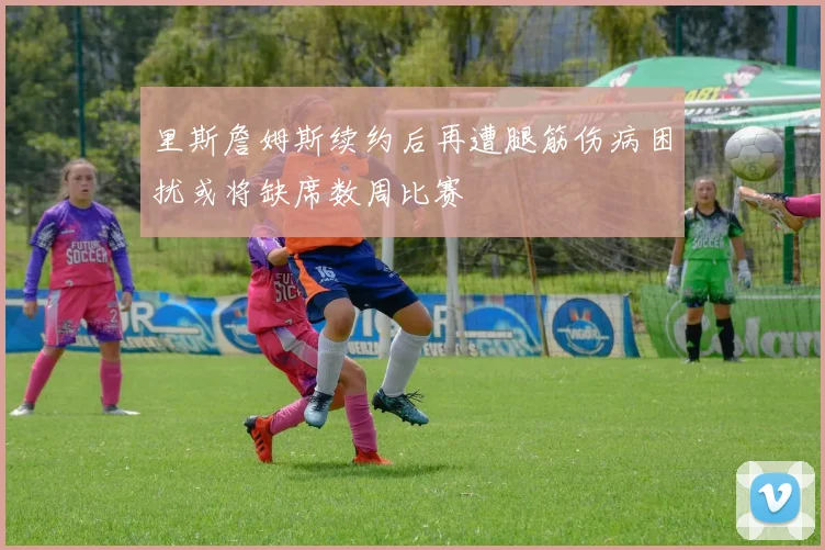 里斯詹姆斯续约后再遭腿筋伤病困扰或将缺席数周比赛