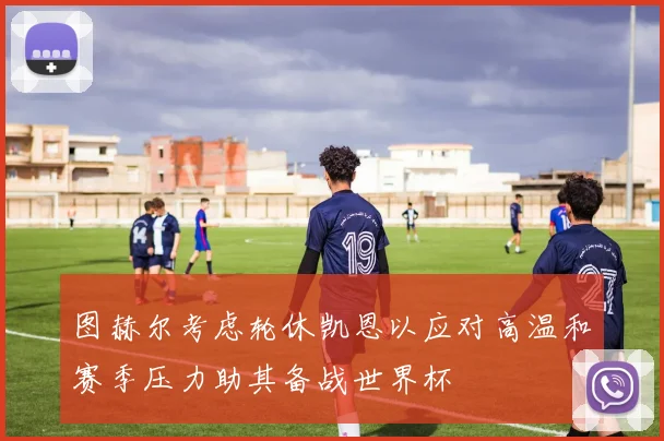 图赫尔考虑轮休凯恩以应对高温和赛季压力助其备战世界杯