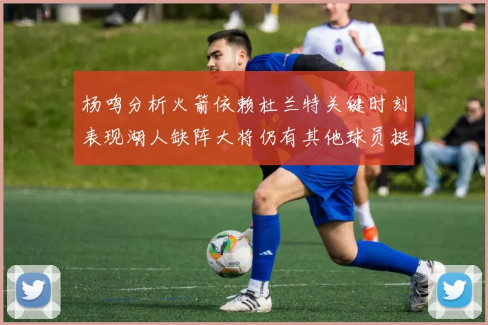 杨鸣分析火箭依赖杜兰特关键时刻表现湖人缺阵大将仍有其他球员挺身而出