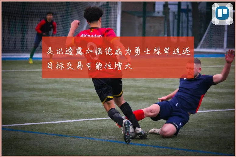 美记透露加福德成为勇士绿军追逐目标交易可能性增大